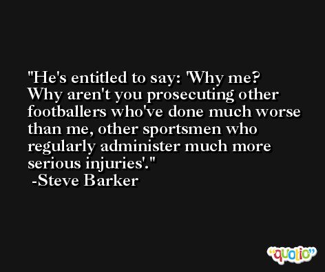 He's entitled to say: 'Why me? Why aren't you prosecuting other footballers who've done much worse than me, other sportsmen who regularly administer much more serious injuries'. -Steve Barker