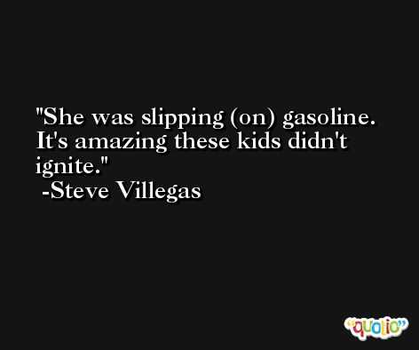 She was slipping (on) gasoline. It's amazing these kids didn't ignite. -Steve Villegas
