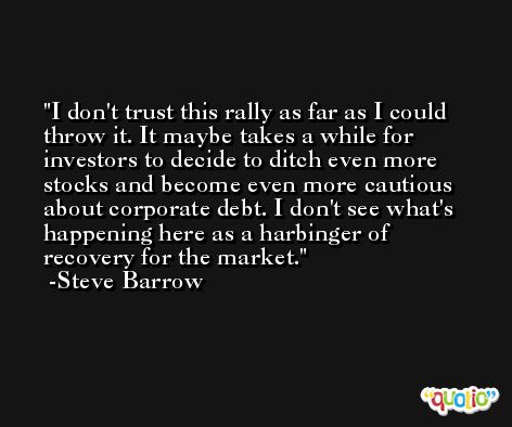 I don't trust this rally as far as I could throw it. It maybe takes a while for investors to decide to ditch even more stocks and become even more cautious about corporate debt. I don't see what's happening here as a harbinger of recovery for the market. -Steve Barrow