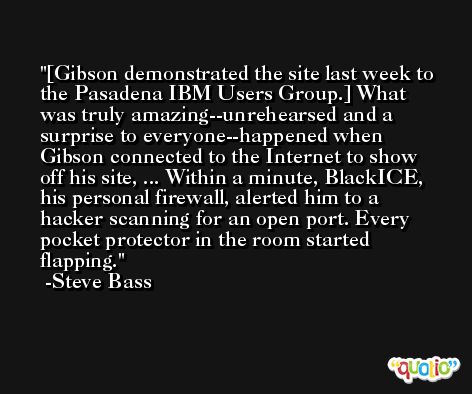 [Gibson demonstrated the site last week to the Pasadena IBM Users Group.] What was truly amazing--unrehearsed and a surprise to everyone--happened when Gibson connected to the Internet to show off his site, ... Within a minute, BlackICE, his personal firewall, alerted him to a hacker scanning for an open port. Every pocket protector in the room started flapping. -Steve Bass