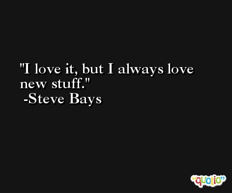 I love it, but I always love new stuff. -Steve Bays