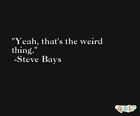 Yeah, that's the weird thing. -Steve Bays