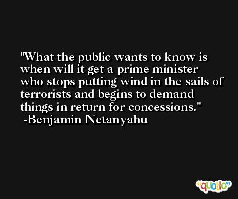 What the public wants to know is when will it get a prime minister who stops putting wind in the sails of terrorists and begins to demand things in return for concessions. -Benjamin Netanyahu