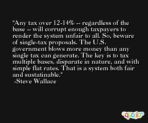 Any tax over 12-14% -- regardless of the base -- will corrupt enough taxpayers to render the system unfair to all. So, beware of single-tax proposals. The U.S. government blows more money than any single tax can generate. The key is to tax multiple bases, disparate in nature, and with simple flat rates. That is a system both fair and sustatinable. -Steve Wallace