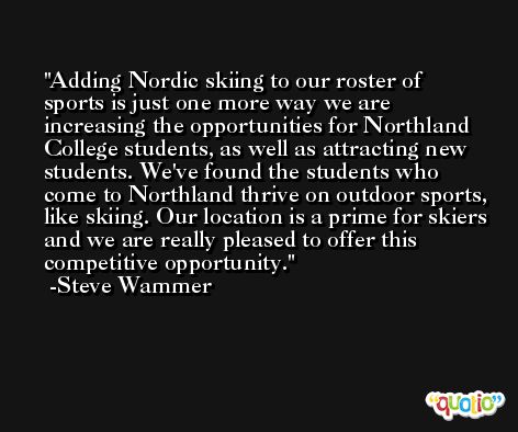Adding Nordic skiing to our roster of sports is just one more way we are increasing the opportunities for Northland College students, as well as attracting new students. We've found the students who come to Northland thrive on outdoor sports, like skiing. Our location is a prime for skiers and we are really pleased to offer this competitive opportunity. -Steve Wammer