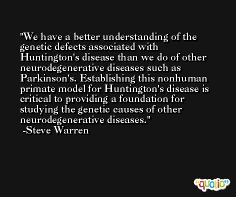 We have a better understanding of the genetic defects associated with Huntington's disease than we do of other neurodegenerative diseases such as Parkinson's. Establishing this nonhuman primate model for Huntington's disease is critical to providing a foundation for studying the genetic causes of other neurodegenerative diseases. -Steve Warren