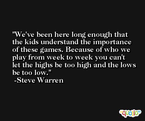 We've been here long enough that the kids understand the importance of these games. Because of who we play from week to week you can't let the highs be too high and the lows be too low. -Steve Warren