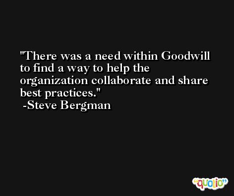 There was a need within Goodwill to find a way to help the organization collaborate and share best practices. -Steve Bergman