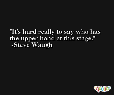 It's hard really to say who has the upper hand at this stage. -Steve Waugh