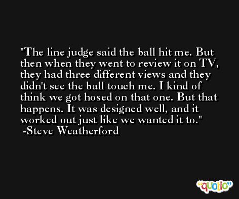 The line judge said the ball hit me. But then when they went to review it on TV, they had three different views and they didn't see the ball touch me. I kind of think we got hosed on that one. But that happens. It was designed well, and it worked out just like we wanted it to. -Steve Weatherford