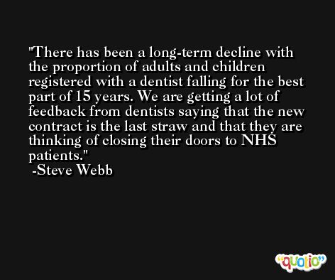 There has been a long-term decline with the proportion of adults and children registered with a dentist falling for the best part of 15 years. We are getting a lot of feedback from dentists saying that the new contract is the last straw and that they are thinking of closing their doors to NHS patients. -Steve Webb
