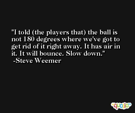 I told (the players that) the ball is not 180 degrees where we've got to get rid of it right away. It has air in it. It will bounce. Slow down. -Steve Weemer