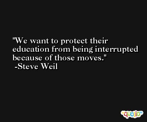 We want to protect their education from being interrupted because of those moves. -Steve Weil