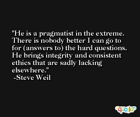 He is a pragmatist in the extreme. There is nobody better I can go to for (answers to) the hard questions. He brings integrity and consistent ethics that are sadly lacking elsewhere. -Steve Weil