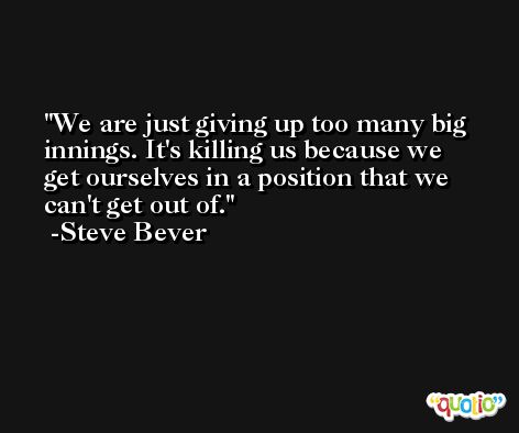 We are just giving up too many big innings. It's killing us because we get ourselves in a position that we can't get out of. -Steve Bever