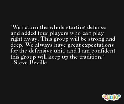 We return the whole starting defense and added four players who can play right away. This group will be strong and deep. We always have great expectations for the defensive unit, and I am confident this group will keep up the tradition. -Steve Beville