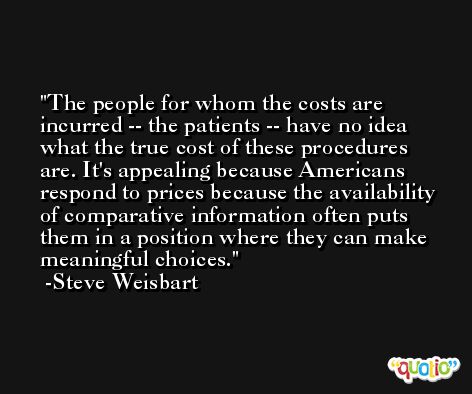 The people for whom the costs are incurred -- the patients -- have no idea what the true cost of these procedures are. It's appealing because Americans respond to prices because the availability of comparative information often puts them in a position where they can make meaningful choices. -Steve Weisbart