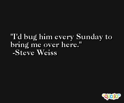 I'd bug him every Sunday to bring me over here. -Steve Weiss