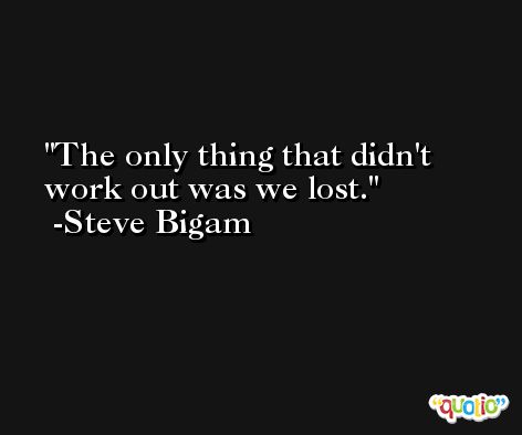 The only thing that didn't work out was we lost. -Steve Bigam