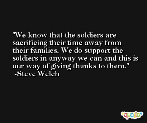 We know that the soldiers are sacrificing their time away from their families. We do support the soldiers in anyway we can and this is our way of giving thanks to them. -Steve Welch