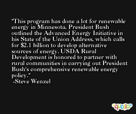 This program has done a lot for renewable energy in Minnesota. President Bush outlined the Advanced Energy Initiative in his State of the Union Address, which calls for $2.1 billion to develop alternative sources of energy. USDA Rural Development is honored to partner with rural communities in carrying out President Bush's comprehensive renewable energy policy. -Steve Wenzel
