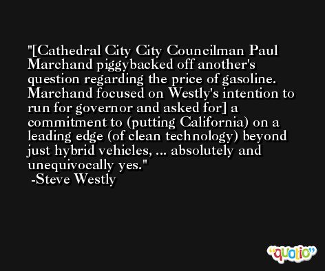 [Cathedral City City Councilman Paul Marchand piggybacked off another's question regarding the price of gasoline. Marchand focused on Westly's intention to run for governor and asked for] a commitment to (putting California) on a leading edge (of clean technology) beyond just hybrid vehicles, ... absolutely and unequivocally yes. -Steve Westly