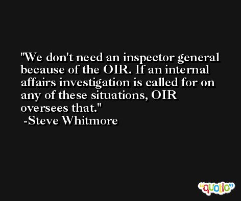 We don't need an inspector general because of the OIR. If an internal affairs investigation is called for on any of these situations, OIR oversees that. -Steve Whitmore