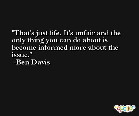 That's just life. It's unfair and the only thing you can do about is become informed more about the issue. -Ben Davis