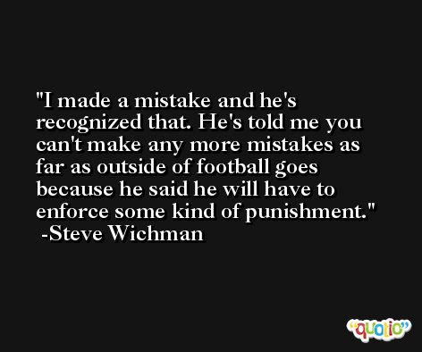 I made a mistake and he's recognized that. He's told me you can't make any more mistakes as far as outside of football goes because he said he will have to enforce some kind of punishment. -Steve Wichman