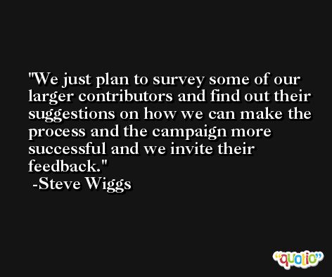 We just plan to survey some of our larger contributors and find out their suggestions on how we can make the process and the campaign more successful and we invite their feedback. -Steve Wiggs