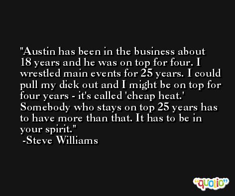 Austin has been in the business about 18 years and he was on top for four. I wrestled main events for 25 years. I could pull my dick out and I might be on top for four years - it's called 'cheap heat.' Somebody who stays on top 25 years has to have more than that. It has to be in your spirit. -Steve Williams