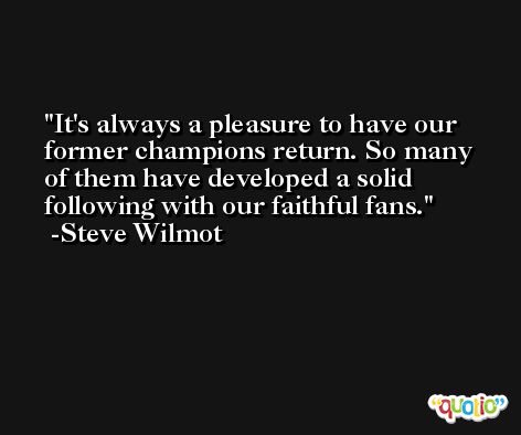 It's always a pleasure to have our former champions return. So many of them have developed a solid following with our faithful fans. -Steve Wilmot