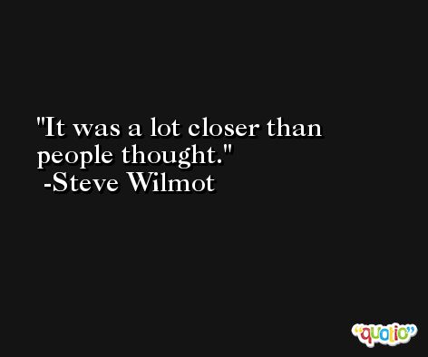 It was a lot closer than people thought. -Steve Wilmot