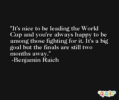 It's nice to be leading the World Cup and you're always happy to be among those fighting for it. It's a big goal but the finals are still two months away. -Benjamin Raich