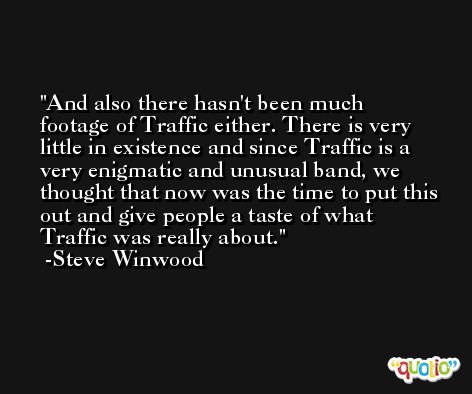 And also there hasn't been much footage of Traffic either. There is very little in existence and since Traffic is a very enigmatic and unusual band, we thought that now was the time to put this out and give people a taste of what Traffic was really about. -Steve Winwood