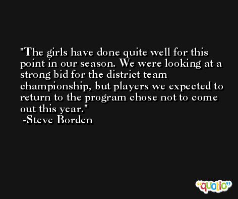 The girls have done quite well for this point in our season. We were looking at a strong bid for the district team championship, but players we expected to return to the program chose not to come out this year. -Steve Borden