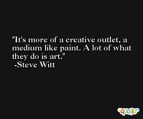 It's more of a creative outlet, a medium like paint. A lot of what they do is art. -Steve Witt