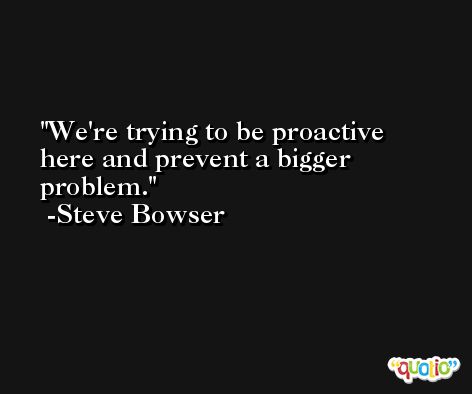We're trying to be proactive here and prevent a bigger problem. -Steve Bowser