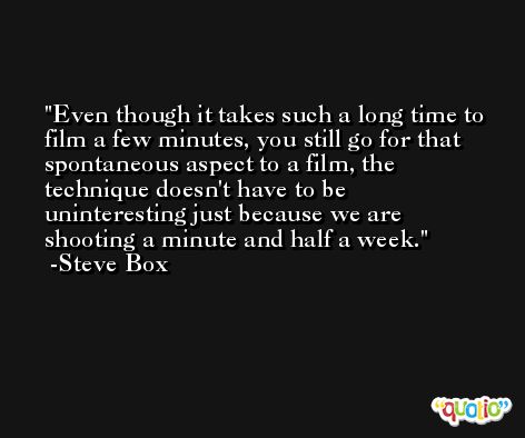 Even though it takes such a long time to film a few minutes, you still go for that spontaneous aspect to a film, the technique doesn't have to be uninteresting just because we are shooting a minute and half a week. -Steve Box