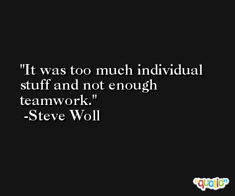 It was too much individual stuff and not enough teamwork. -Steve Woll