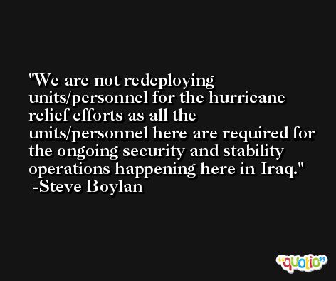 We are not redeploying units/personnel for the hurricane relief efforts as all the units/personnel here are required for the ongoing security and stability operations happening here in Iraq. -Steve Boylan