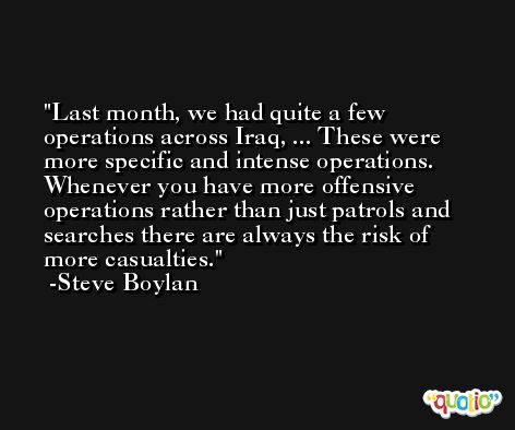 Last month, we had quite a few operations across Iraq, ... These were more specific and intense operations. Whenever you have more offensive operations rather than just patrols and searches there are always the risk of more casualties. -Steve Boylan