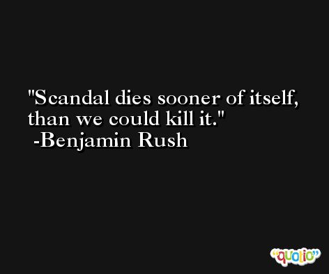 Scandal dies sooner of itself, than we could kill it. -Benjamin Rush
