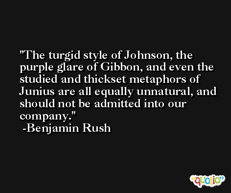 The turgid style of Johnson, the purple glare of Gibbon, and even the studied and thickset metaphors of Junius are all equally unnatural, and should not be admitted into our company. -Benjamin Rush