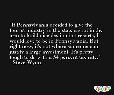 If Pennsylvania decided to give the tourist industry in the state a shot in the arm to build nice destination resorts, I would love to be in Pennsylvania. But right now, it's not where someone can justify a large investment. It's pretty tough to do with a 54 percent tax rate. -Steve Wynn