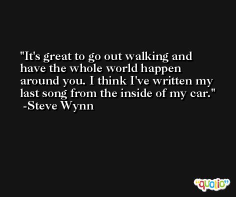 It's great to go out walking and have the whole world happen around you. I think I've written my last song from the inside of my car. -Steve Wynn