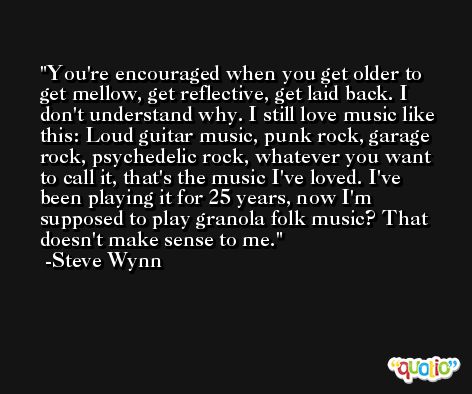 You're encouraged when you get older to get mellow, get reflective, get laid back. I don't understand why. I still love music like this: Loud guitar music, punk rock, garage rock, psychedelic rock, whatever you want to call it, that's the music I've loved. I've been playing it for 25 years, now I'm supposed to play granola folk music? That doesn't make sense to me. -Steve Wynn