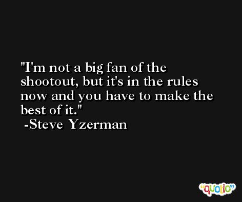 I'm not a big fan of the shootout, but it's in the rules now and you have to make the best of it. -Steve Yzerman