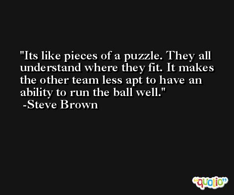 Its like pieces of a puzzle. They all understand where they fit. It makes the other team less apt to have an ability to run the ball well. -Steve Brown