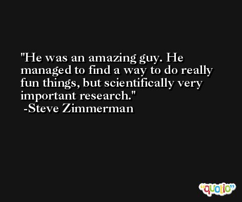 He was an amazing guy. He managed to find a way to do really fun things, but scientifically very important research. -Steve Zimmerman
